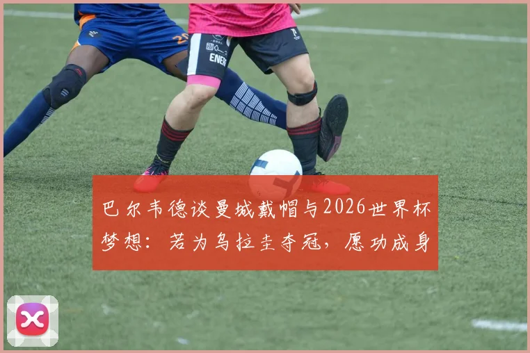 巴尔韦德谈曼城戴帽与2026世界杯梦想：若为乌拉圭夺冠，愿功成身退