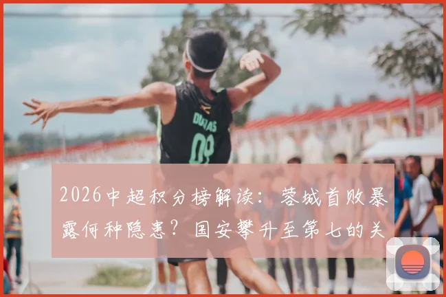 2026中超积分榜解读:蓉城首败暴露何种隐患?国安攀升至第七的关键调整与后续赛程影响