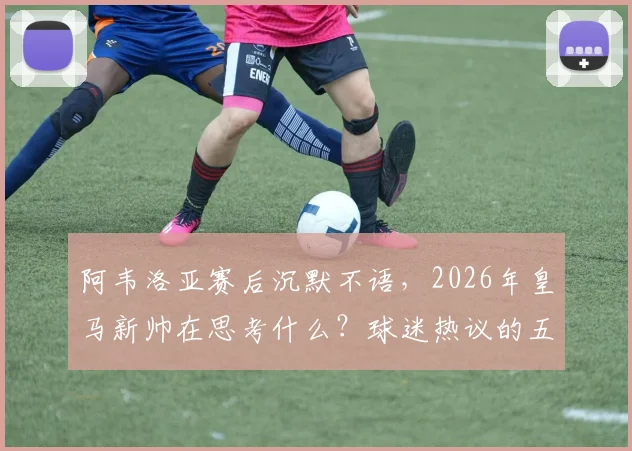 阿韦洛亚赛后沉默不语,2026年皇马新帅在思考什么?球迷热议的五大关键点