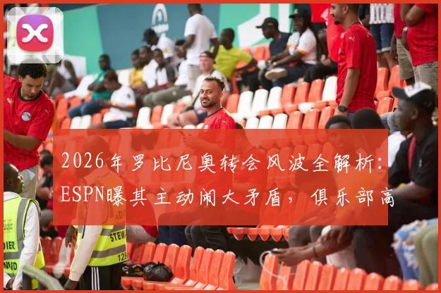 2026年罗比尼奥转会风波全解析:ESPN曝其主动闹大矛盾,俱乐部高层怀疑借机解约背后真实原因