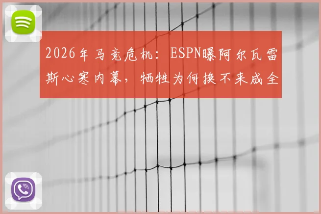2026年马竞危机：ESPN曝阿尔瓦雷斯心寒内幕，牺牲为何换不来成全？球员离队传闻与更衣室动荡深度追踪