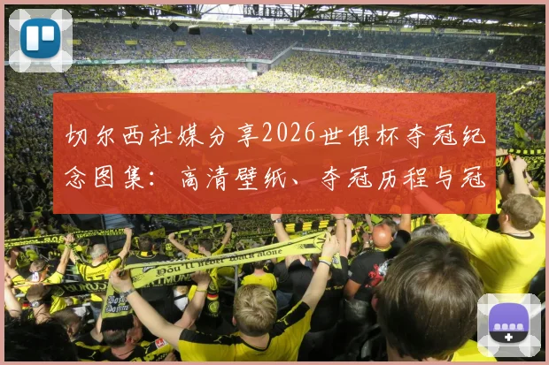 切尔西社媒分享2026世俱杯夺冠纪念图集:高清壁纸、夺冠历程与冠军阵容深度回顾