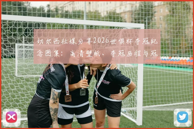切尔西社媒分享2026世俱杯夺冠纪念图集：高清壁纸、夺冠历程与冠军阵容深度回顾