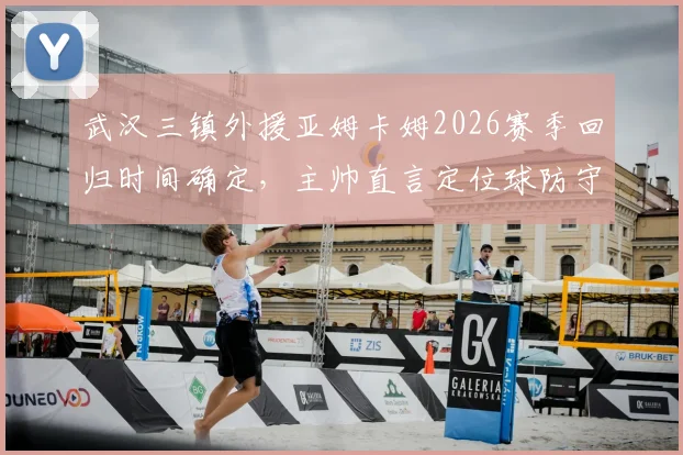武汉三镇外援亚姆卡姆2026赛季回归时间确定，主帅直言定位球防守协同是最大短板