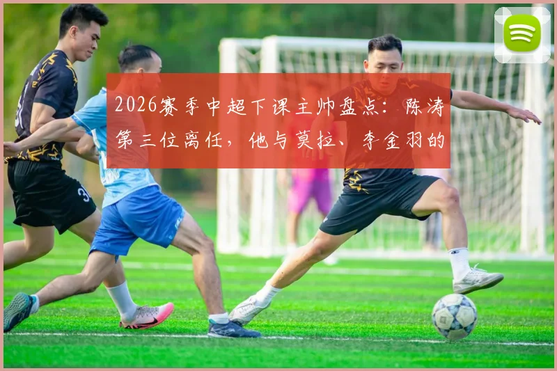 2026赛季中超下课主帅盘点:陈涛第三位离任,他与莫拉、李金羽的下课有何异同?