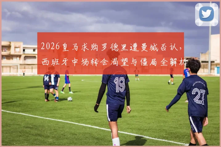 2026皇马求购罗德里遭曼城否认，西班牙中场转会渴望与僵局全解析