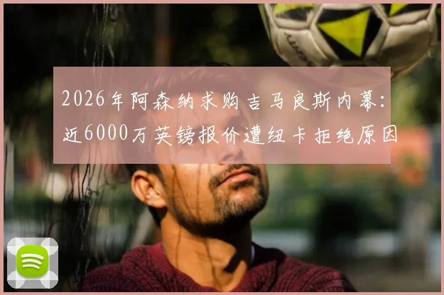 2026年阿森纳求购吉马良斯内幕：近6000万英镑报价遭纽卡拒绝原因解析，球员意愿与枪手备选计划一览