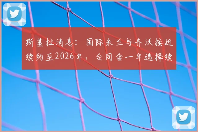 斯基拉消息:国际米兰与齐沃接近续约至2026年,合同含一年选择续约权,详细条款解读