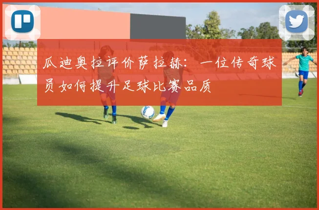 瓜迪奥拉评价萨拉赫：一位传奇球员如何提升足球比赛品质