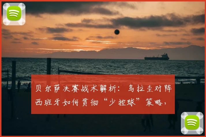 贝尔萨决赛战术解析：乌拉圭对阵西班牙如何贯彻“少控球”策略，限制对手中场控制