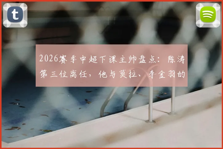 2026赛季中超下课主帅盘点：陈涛第三位离任，他与莫拉、李金羽的下课有何异同？