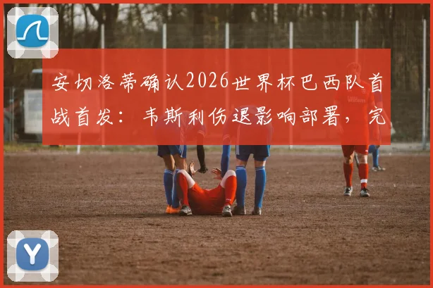 安切洛蒂确认2026世界杯巴西队首战首发：韦斯利伤退影响部署，完整名单出炉