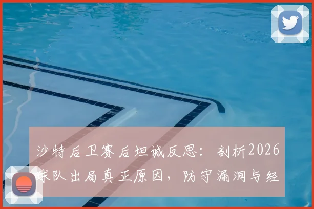 沙特后卫赛后坦诚反思：剖析2026球队出局真正原因，防守漏洞与经验不足成关键