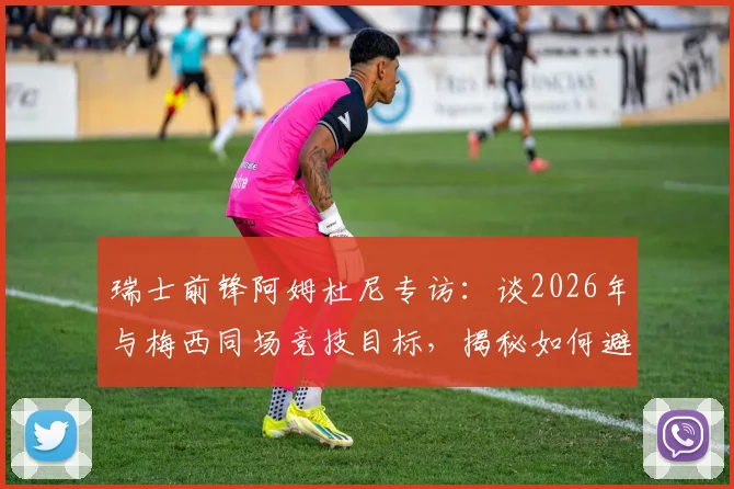 瑞士前锋阿姆杜尼专访：谈2026年与梅西同场竞技目标，揭秘如何避免比赛最后阶段丢球的关键策略