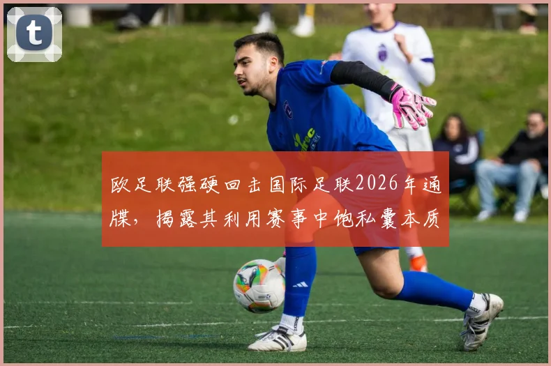欧足联强硬回击国际足联2026年通牒,揭露其利用赛事中饱私囊本质,球迷权益成焦点
