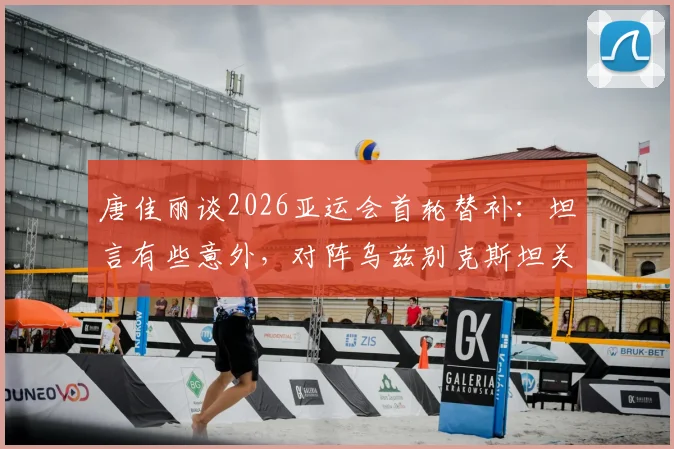 唐佳丽谈2026亚运会首轮替补：坦言有些意外，对阵乌兹别克斯坦关键在掌控球权，详解战术重心