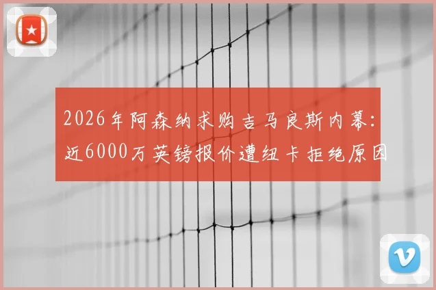 2026年阿森纳求购吉马良斯内幕：近6000万英镑报价遭纽卡拒绝原因解析，球员意愿与枪手备选计划一览