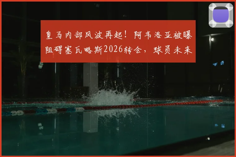 皇马内部风波再起！阿韦洛亚被曝阻碍塞瓦略斯2026转会，球员未来蒙上阴影