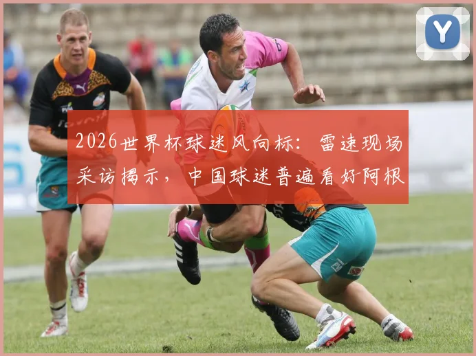 2026世界杯球迷风向标:雷速现场采访揭示,中国球迷普遍看好阿根廷夺冠前景