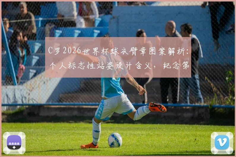 C罗2026世界杯球衣臂章图案解析：个人标志性站姿设计含义，纪念第六次征战之旅