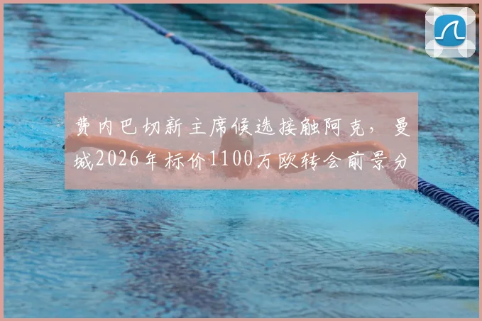 费内巴切新主席候选接触阿克，曼城2026年标价1100万欧转会前景分析