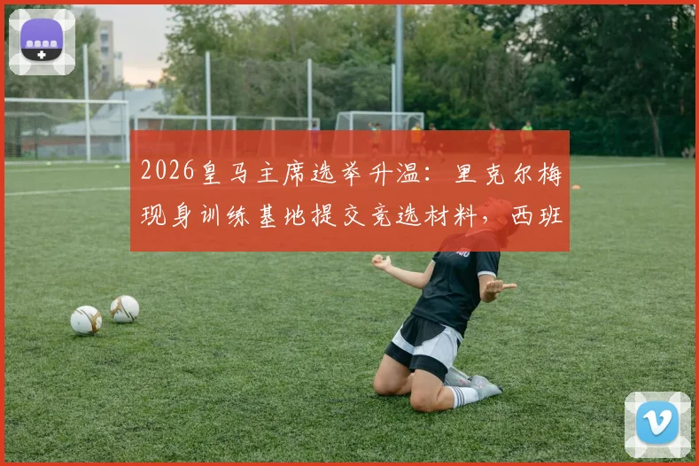 2026皇马主席选举升温:里克尔梅现身训练基地提交竞选材料,西班牙六台最新跟进