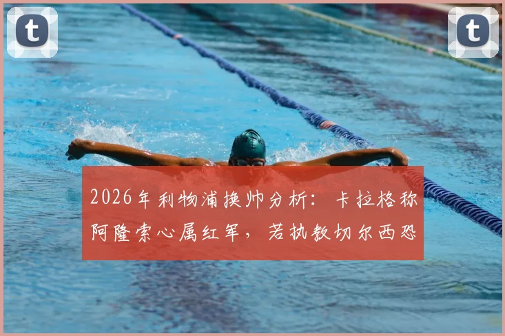 2026年利物浦换帅分析:卡拉格称阿隆索心属红军,若执教切尔西恐难回头