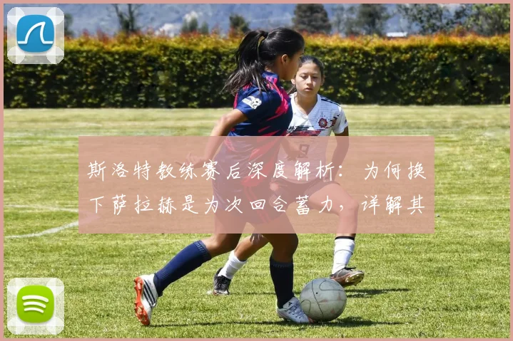 斯洛特教练赛后深度解析：为何换下萨拉赫是为次回合蓄力，详解其关键的比赛管理与后手策略