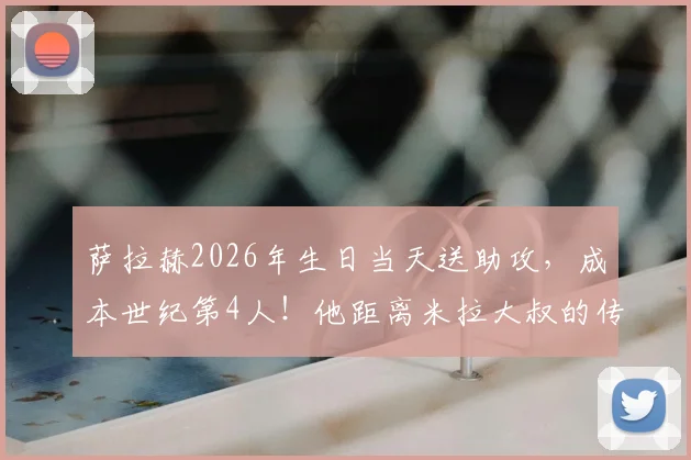 萨拉赫2026年生日当天送助攻，成本世纪第4人！他距离米拉大叔的传奇纪录还有多远？