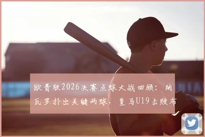 欧青联2026决赛点球大战回顾：纳瓦罗扑出关键两球，皇马U19击败布鲁日二度问鼎，未来之星盘点