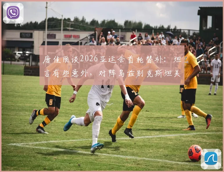 唐佳丽谈2026亚运会首轮替补：坦言有些意外，对阵乌兹别克斯坦关键在掌控球权，详解战术重心
