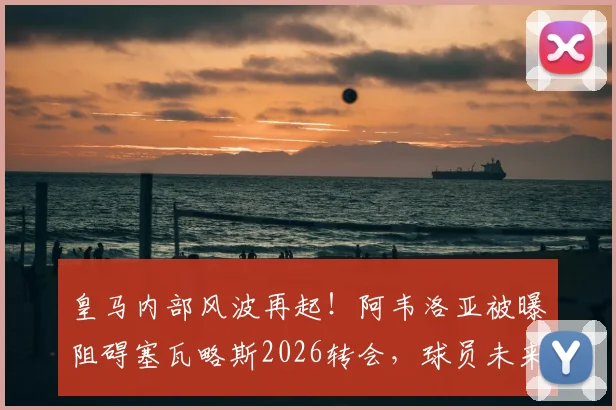 皇马内部风波再起!阿韦洛亚被曝阻碍塞瓦略斯2026转会,球员未来蒙上阴影