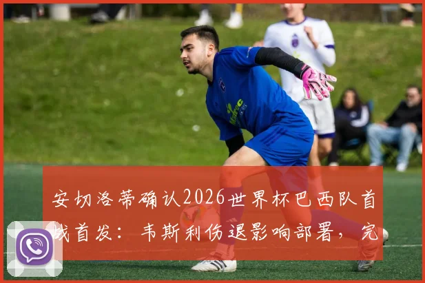 安切洛蒂确认2026世界杯巴西队首战首发：韦斯利伤退影响部署，完整名单出炉