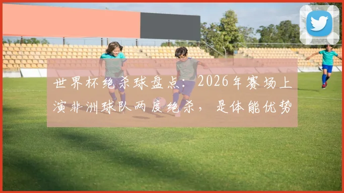 世界杯绝杀球盘点：2026年赛场上演非洲球队两度绝杀，是体能优势还是战术纪律使然？