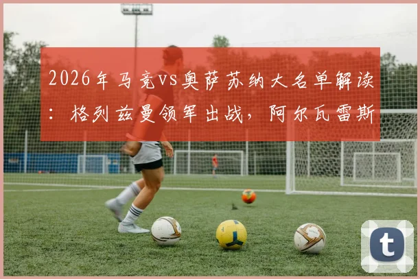 2026年马竞vs奥萨苏纳大名单解读:格列兹曼领军出战,阿尔瓦雷斯、小西蒙尼因何缺席?阵容分析及比赛前瞻