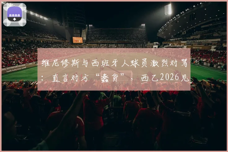 维尼修斯与西班牙人球员激烈对骂：直言对方“蠢货”，西乙2026见！