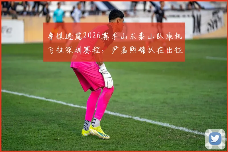 鲁媒透露2026赛季山东泰山队乘机飞往深圳赛程，尹嘉熙确认在出征名单，附客场行程最新动态