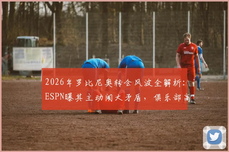 2026年罗比尼奥转会风波全解析：ESPN曝其主动闹大矛盾，俱乐部高层怀疑借机解约背后真实原因