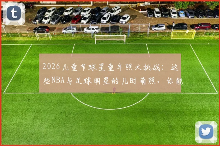 2026儿童节球星童年照大挑战：这些NBA与足球明星的儿时萌照，你能认出几个？
