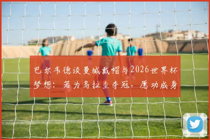 巴尔韦德谈曼城戴帽与2026世界杯梦想:若为乌拉圭夺冠,愿功成身退