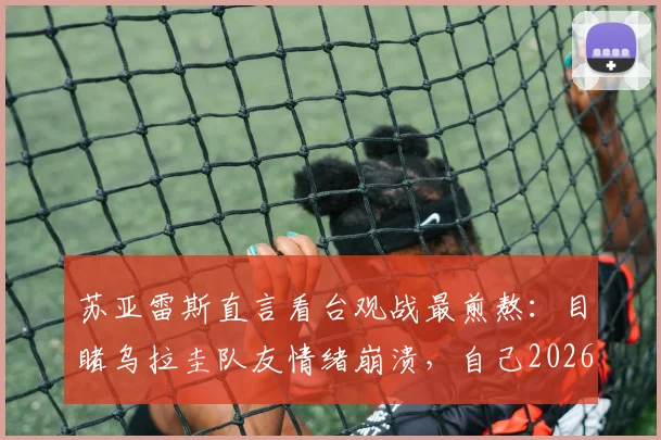 苏亚雷斯直言看台观战最煎熬：目睹乌拉圭队友情绪崩溃，自己2026年世界杯前景也蒙上阴影