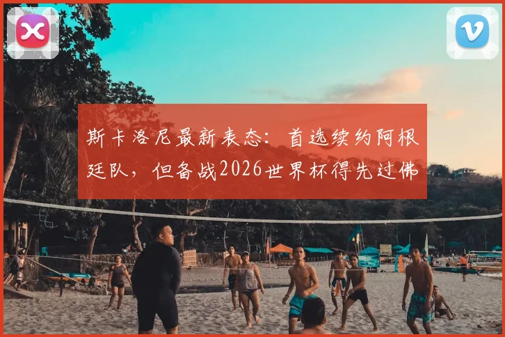 斯卡洛尼最新表态:首选续约阿根廷队,但备战2026世界杯得先过佛得角这关