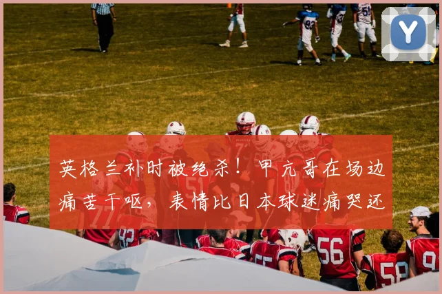 英格兰补时被绝杀！甲亢哥在场边痛苦干呕，表情比日本球迷痛哭还“抽象”