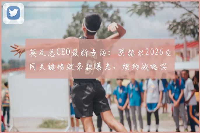 英足总CEO最新专访：图赫尔2026合同关键绩效条款曝光，续约战略实为欧洲杯长远布局
