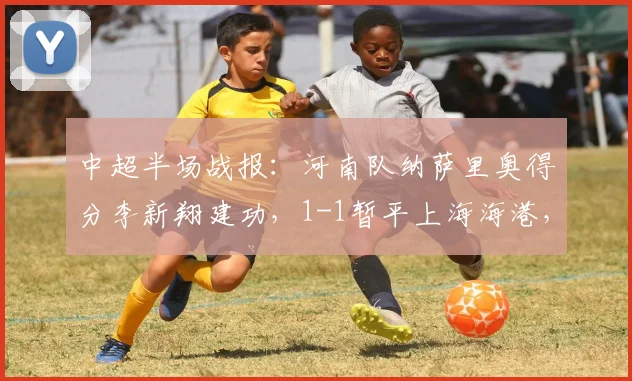 中超半场战报:河南队纳萨里奥得分李新翔建功,1-1暂平上海海港,比赛集锦回顾与球员分析