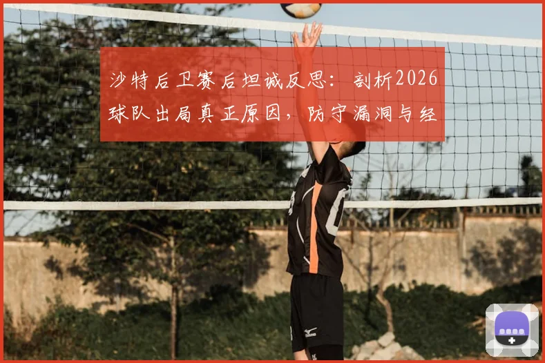 沙特后卫赛后坦诚反思:剖析2026球队出局真正原因,防守漏洞与经验不足成关键