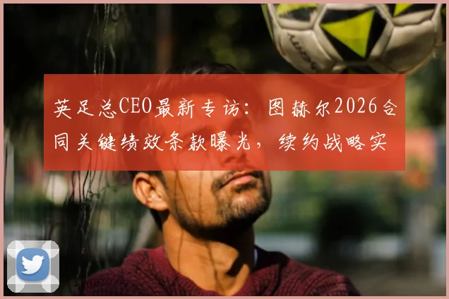 英足总CEO最新专访:图赫尔2026合同关键绩效条款曝光,续约战略实为欧洲杯长远布局