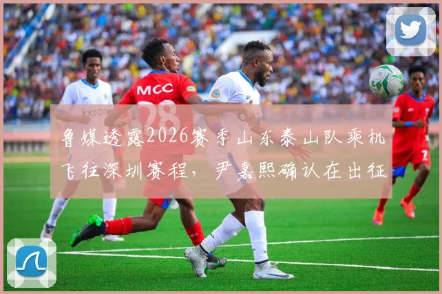 鲁媒透露2026赛季山东泰山队乘机飞往深圳赛程,尹嘉熙确认在出征名单,附客场行程最新动态