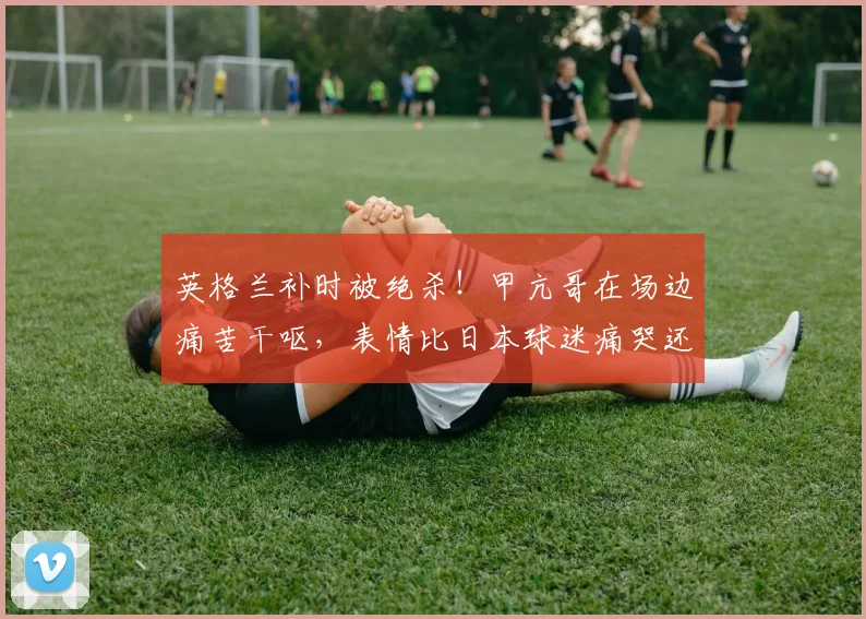 英格兰补时被绝杀!甲亢哥在场边痛苦干呕,表情比日本球迷痛哭还“抽象”