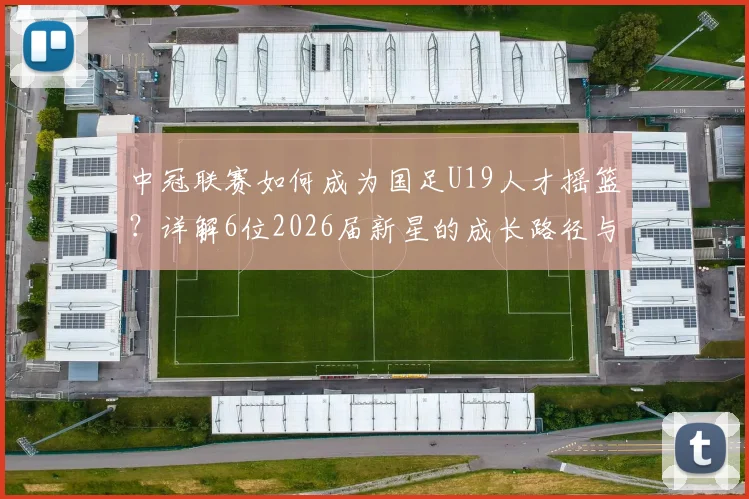中冠联赛如何成为国足U19人才摇篮？详解6位2026届新星的成长路径与青少年精英晋升体系